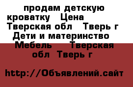 продам детскую кроватку › Цена ­ 10 000 - Тверская обл., Тверь г. Дети и материнство » Мебель   . Тверская обл.,Тверь г.